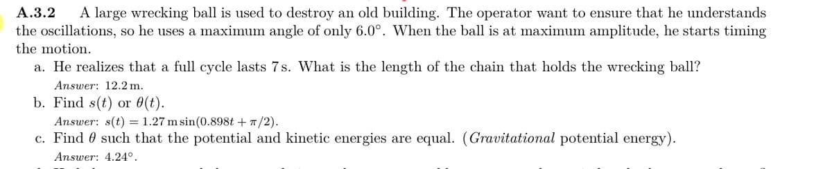 A large wrecking ball is used to destroy an old building. The operator want to ensure that he understands
the oscillations, so he uses a maximum angle of only 6.0°. When the ball is at maximum amplitude, he starts timing
A.3.2
the motion.
a. He realizes that a full cycle lasts 7s. What is the length of the chain that holds the wrecking ball?
Answer: 12.2 m.
b. Find s(t) or 0(t).
Answer: s(t) = 1.27 m sin(0.898t +T/2).
c. Find 0 such that the potential and kinetic energies are equal. (Gravitational potential energy).
Answer: 4.24°.
