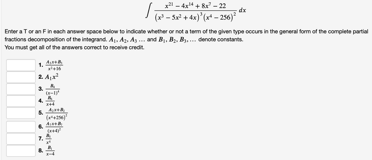 x21 – 4x14 + 8x7 – 22
(x³ – 5x² + 4x)* (x+ – 256)
dx
2
Enter a T or an F in each answer space below to indicate whether or not a term of the given type occurs in the general form of the complete partial
fractions decomposition of the integrand. A1, A2, A3 ... and B1, B2, B3, ... denote constants.
You must get all of the answers correct to receive credit.
1 A3x+B3
x2+16
2. A1x?
B4
3.
(x-1)*
B6
4.
x+4
5.
A2x+B2
(x++256)
A7x+B,
6.
(x+4)?
7. Bs
x4
8.
x-4
