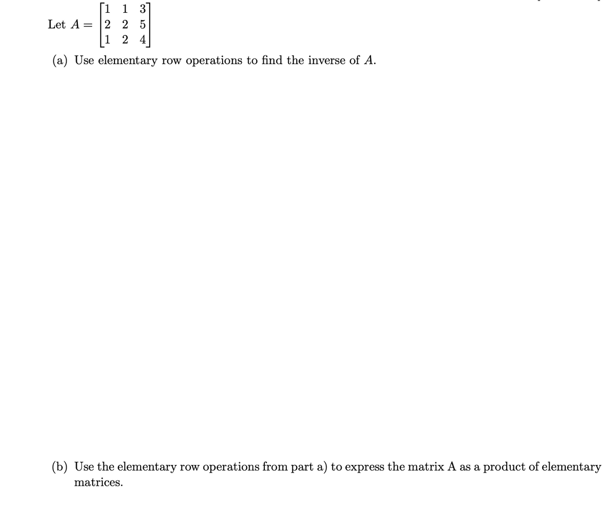 [1 1 3]
Let A = 2 2 5
|1 2 4
(a) Use elementary row operations to find the inverse of A.
(b) Use the elementary row operations from part a) to express the matrix A as a product of elementary
matrices.
