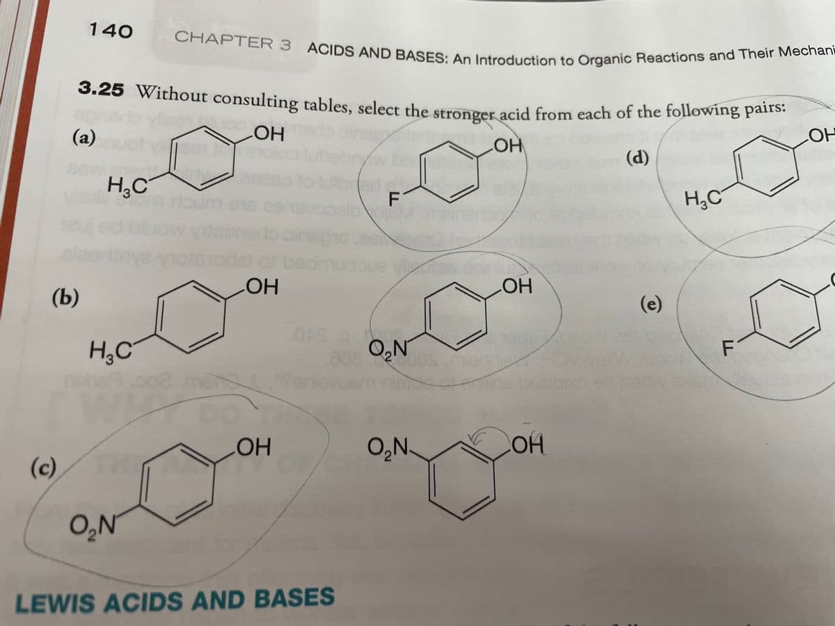 3.25 Without consulting tables, select the stronger acid from each of the following pairs:
CHAPTER 3 ACIDS AND BASES: An Introduction to Organic Reactions and Their Mechani
140
3.25 Without consulting tables, select the stronger acid from each of the following pans.
(a)
OH
OH
HO
(d)
H¿C
Vext
ed blu
H,C
ve yo
of be
HO.
HOH
(Ь)
(e)
H,C
be
OH
O,N.
COH
(c)
O,N
LEWIS ACIDS AND BASES
