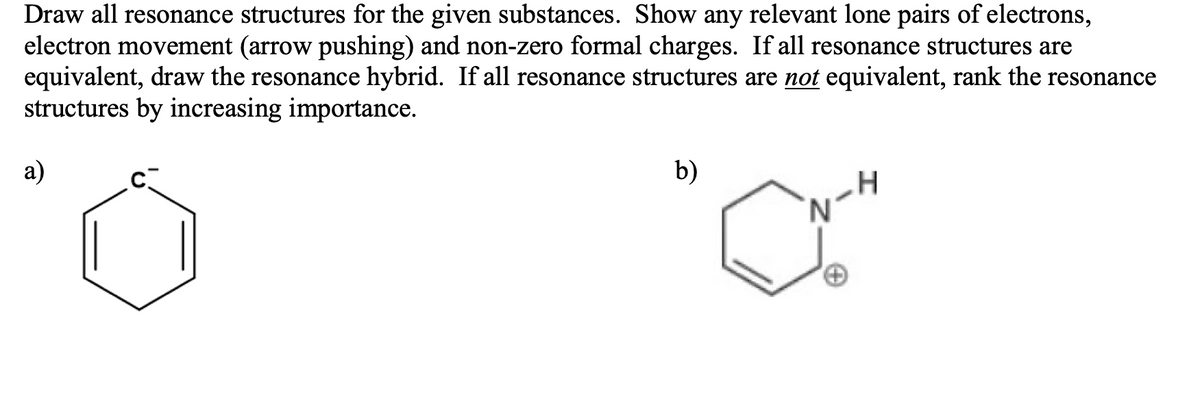 Draw all resonance structures for the given substances. Show any relevant lone pairs of electrons,
electron movement (arrow pushing) and non-zero formal charges. If all resonance structures are
equivalent, draw the resonance hybrid. If all resonance structures are not equivalent, rank the resonance
structures by increasing importance.
a)
b)
'N.
