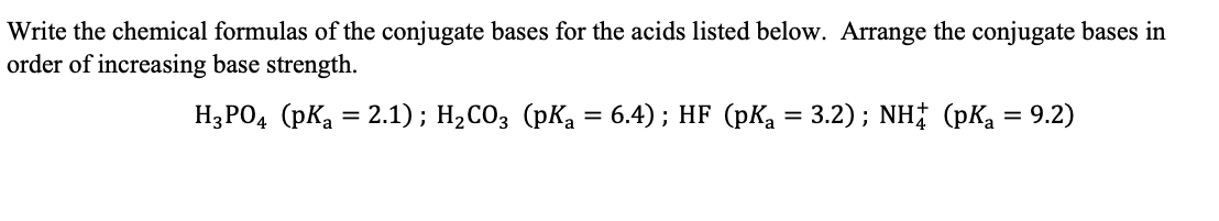 Write the chemical formulas of the conjugate bases for the acids listed below. Arrange the conjugate bases in
order of increasing base strength.
H;PO, (pKa = 2.1); H,CO3 (pKa = 6.4) ; HF (pKa = 3.2); NH# (pKa = 9.2)
%3D
