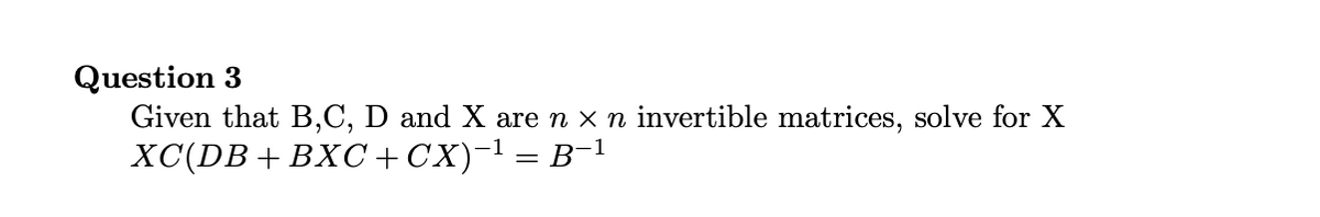 Question 3
Given that B,C, D and X are n x n invertible matrices, solve for X
XC(DB+ BXC+CX)-l = B-1
