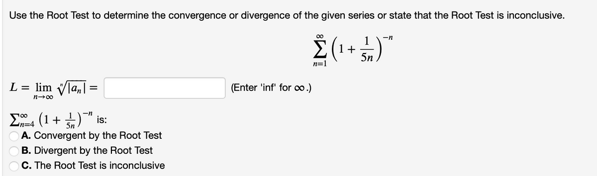 Use the Root Test to determine the convergence or divergence of the given series or state that the Root Test is inconclusive.
00
-n
1
1 +
5n
n=1
L = lim Vla,|=
(Enter 'inf' for ∞.)
Σ (1+ )
A. Convergent by the Root Test
B. Divergent by the Root Test
OC. The Root Test is inconclusive
-n
is:
n=4
5n
