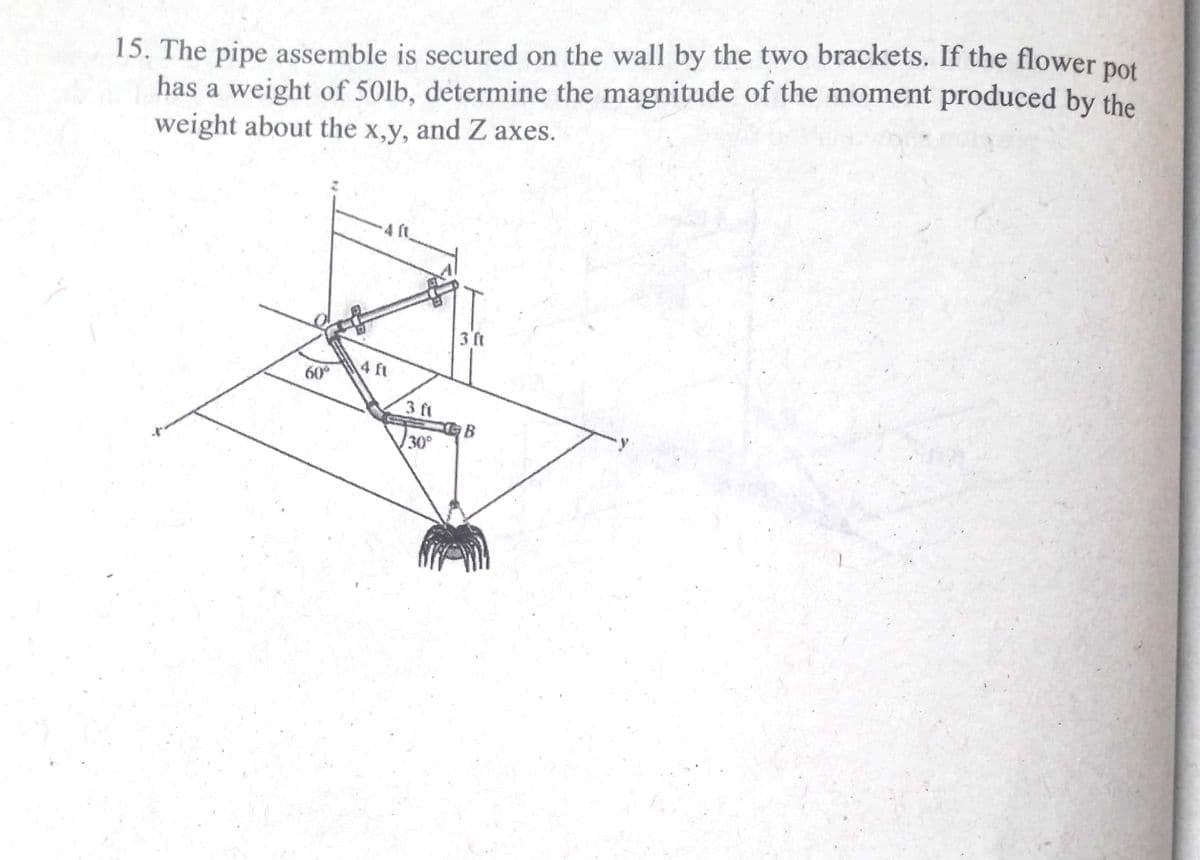 15. The pipe assemble is secured on the wall by the two brackets. If the flower pot
has a weight of 50lb, determine the magnitude of the moment produced by the
weight about the x,y, and Z axes.
3 ft
4 ft
60
3 ft
B
30
