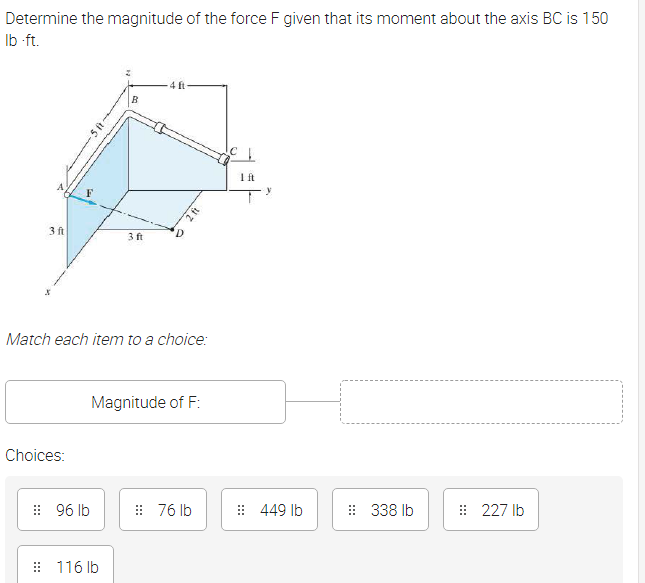 Determine the magnitude of the force F given that its moment about the axis BC is 150
Ib ft.
4 ft
B
Ift
3 ft
3 ft
Match each item to a choice:
Magnitude of F:
Choices:
: 96 lb
: 76 lb
: 449 lb
: 338 Ib
: 227 Ib
: 116 lb
2ft
