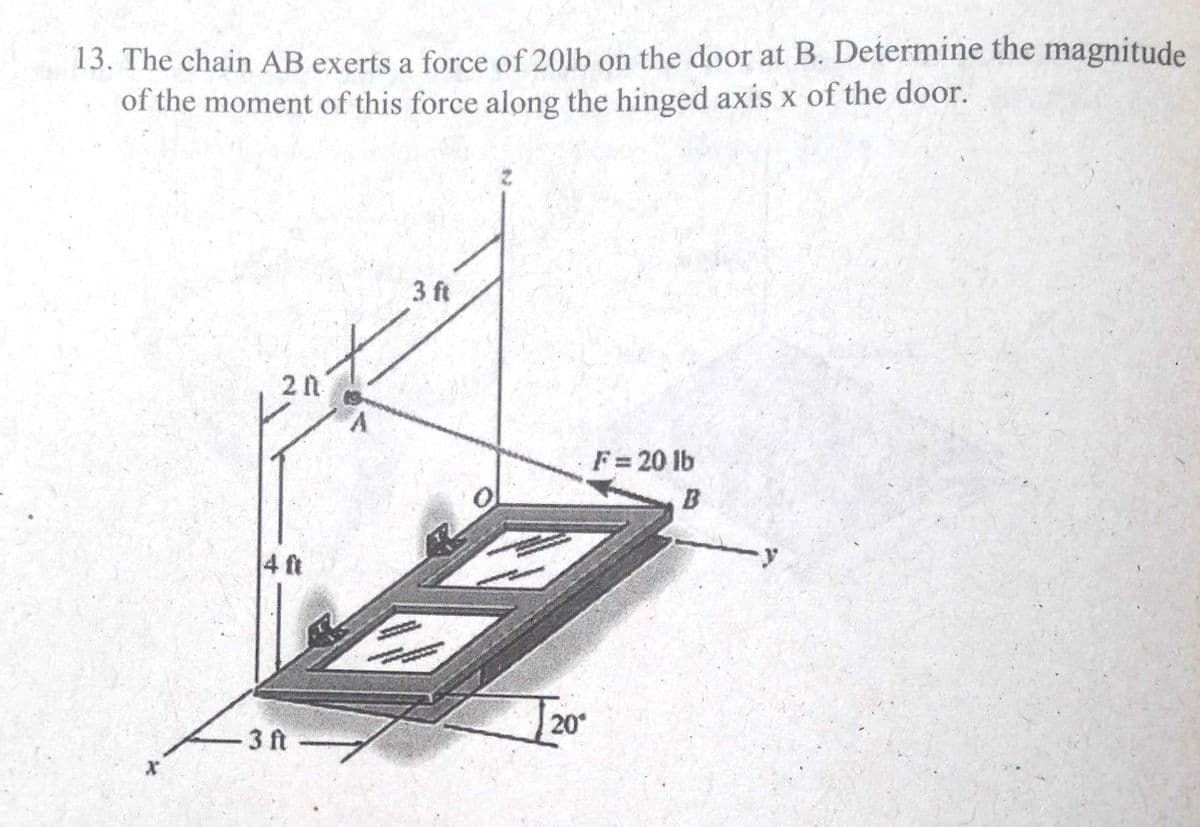 13. The chain AB exerts a force of 201lb on the door at B. Determine the magnitude
of the moment of this force along the hinged axis x of the door.
3 ft
F= 20 lb
B
4 ft
20°
3 ft
