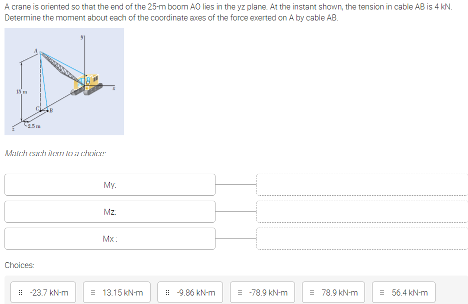A crane is oriented so that the end of the 25-m boom AO lies in the yz plane. At the instant shown, the tension in cable AB is 4 kN.
Determine the moment about each of the coordinate axes of the force exerted on A by cable AB.
15 m
25 m
Match each item to a choice:
My:
Mz:
Mx:
Choices:
: -23.7 kN-m
: 13.15 kN-m
: -9.86 kN-m
: -78.9 kN-m
: 78.9 kN-m
: 56.4 kN-m
