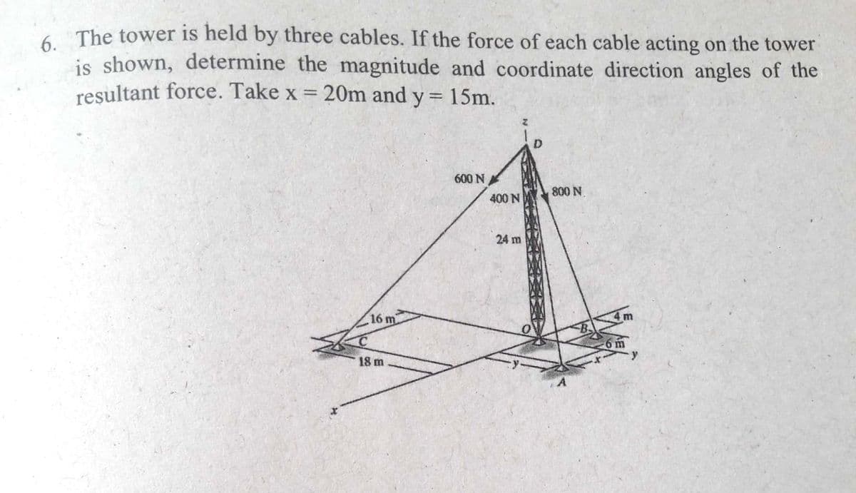 The tower is held by three cables. If the force of each cable acting on the tower
is shown, determine the magnitude and coordinate direction angles of the
resultant force. Take x = 20m and y = 15m.
D.
600 N
800 N.
400 N
24 m
16 m
6m
-
18 m
