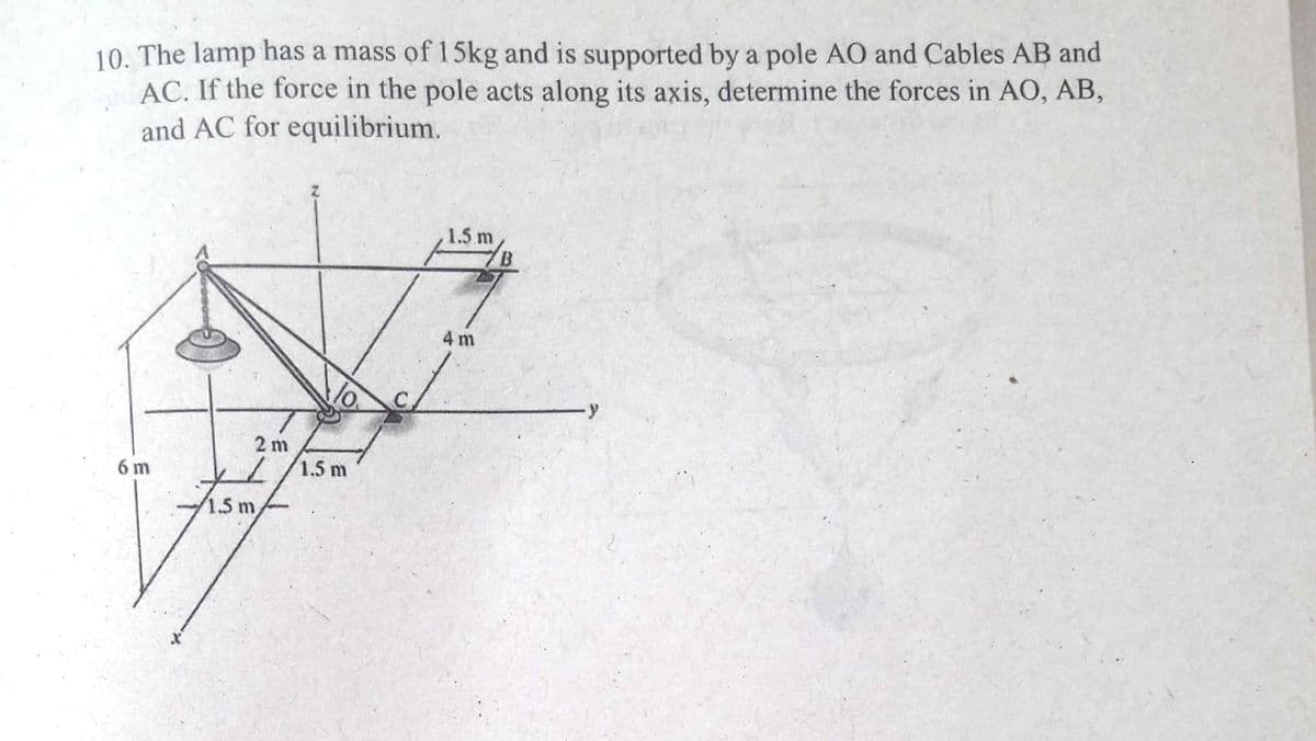 10. The lamp has a mass of 15kg and is supported by a pole AO and Cables AB and
AC. If the force in the pole acts along its axis, determine the forces in AO, AB,
and AC for equilibrium.
1.5 m
4 m
2 m
1.5 m
6 m
1.51
