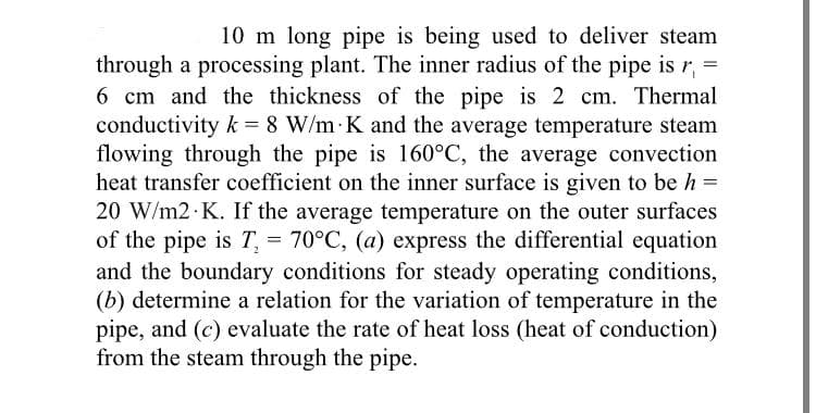 10 m long pipe is being used to deliver steam
through a processing plant. The inner radius of the pipe is r,
6 cm and the thickness of the pipe is 2 cm. Thermal
conductivity k = 8 W/m K and the average temperature steam
flowing through the pipe is 160°C, the average convection
heat transfer coefficient on the inner surface is given to be h =
20 W/m2 K. If the average temperature on the outer surfaces
of the pipe is T, = 70°C, (a) express the differential equation
and the boundary conditions for steady operating conditions,
(b) determine a relation for the variation of temperature in the
pipe, and (c) evaluate the rate of heat loss (heat of conduction)
from the steam through the pipe.
2
