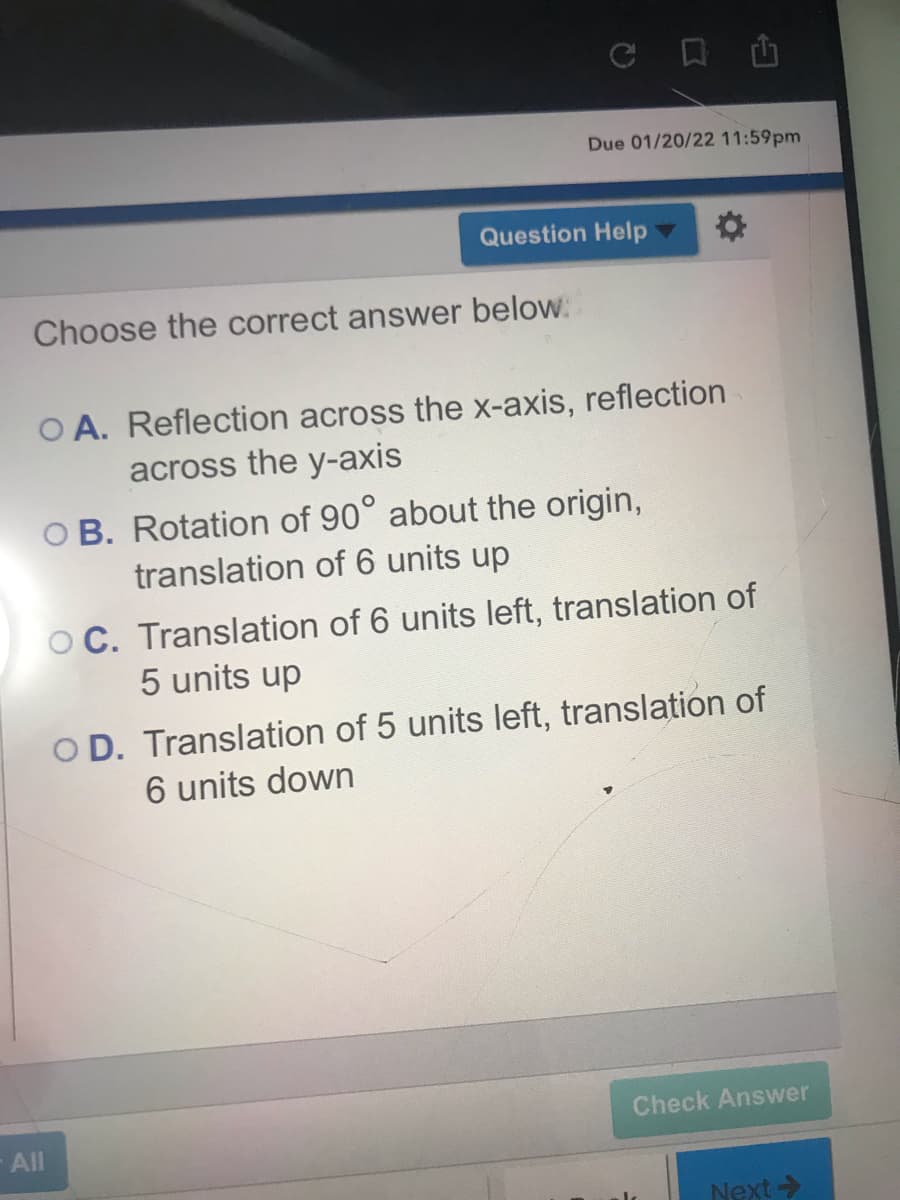 Due 01/20/22 11:59pm
Question Help
Choose the correct answer below.
O A. Reflection across the x-axis, reflection
across the y-axis
O B. Rotation of 90° about the origin,
translation of 6 units up
O C. Translation of 6 units left, translation of
5 units up
O D. Translation of 5 units left, translation of
6 units down
Check Answer
All
Next>
