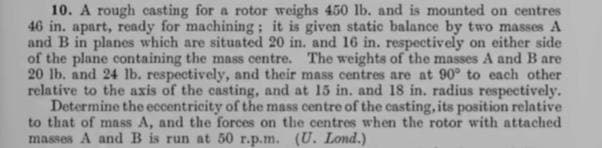 10. A rough casting for a rotor weighs 450 lb. and is mounted on centres
46 in. apart, ready for machining; it is given static balance by two masses A
and B in planes which are situated 20 in. and 16 in. respectively on either side
of the plane containing the mass centre. The weights of the masses A and Bare
20 lb. and 24 lb. respectively, and their mass centres are at 90° to each other
relative to the axis of the casting, and at 15 in. and 18 in. radius respectively.
Determine the eccentricity of the mass centre of the casting, its position relative
to that of mass A, and the forces on the centres when the rotor with attached
masses A andB is run at 50 r.p.m. (U. Lond.)
