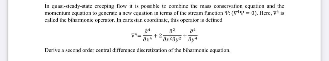 In quasi-steady-state creeping flow it is possible to combine the mass conservation equation and the
momentum equation to generate a new equation in terms of the stream function W: (VY = 0). Here, V is
called the biharmonic operator. In cartesian coordinate, this operator is defined
a4
+2
əx²əy2 ' ay*
a2
a4
Derive a second order central difference discretization of the biharmonic equation.
