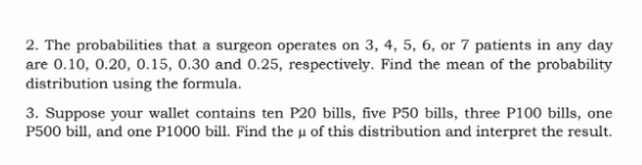 2. The probabilities that a surgeon operates on 3, 4, 5, 6, or 7 patients in any day
are 0.10, 0.20, 0.15, 0.30 and 0.25, respectively. Find the mean of the probability
distribution using the formula.
3. Suppose your wallet contains ten P20 bills, five P50 bills, three P100 bills, one
P500 bill, and one P1000 bill. Find the µ of this distribution and interpret the result.
