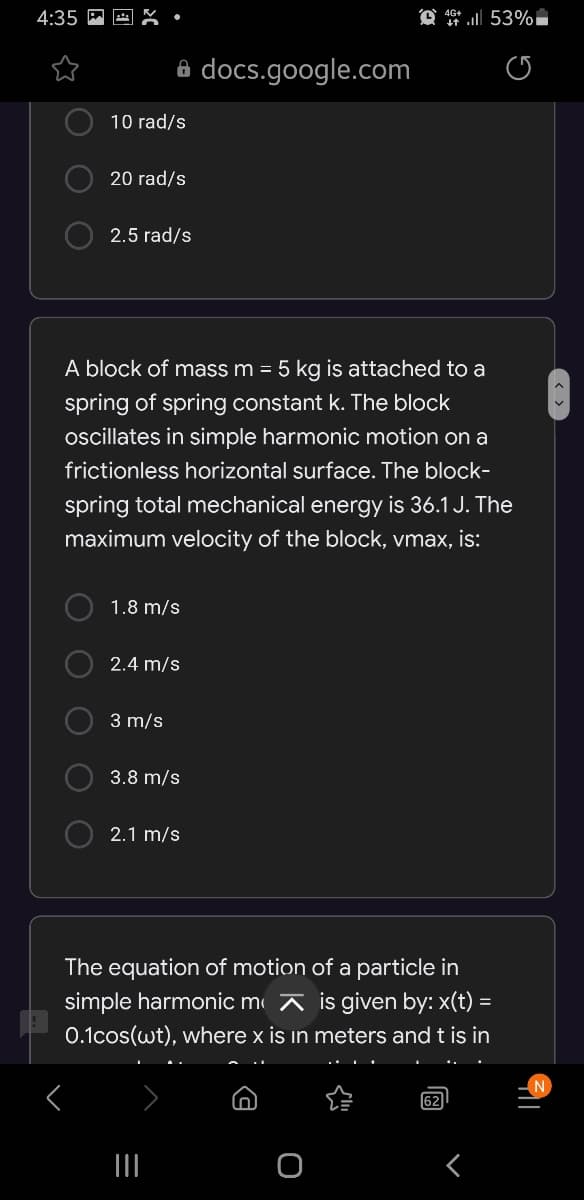 4:35
A docs.google.com
10 rad/s
20 rad/s
2.5 rad/s
A block of mass m = 5 kg is attached to a
spring of spring constant k. The block
oscillates in simple harmonic motion on a
frictionless horizontal surface. The block-
spring total mechanical energy is 36.1 J. The
maximum velocity of the block, vmax, is:
1.8 m/s
2.4 m/s
3 m/s
3.8 m/s
2.1 m/s
The equation of motion of a particle in
simple harmonic m ī is given by: x(t) =
0.1cos(wt), where x is in meters and t is in
62
O O
O O
