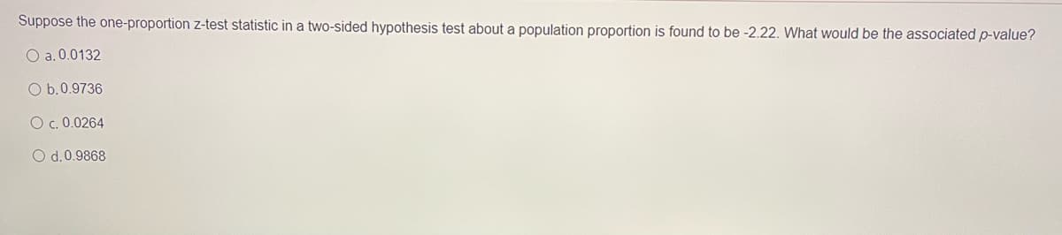 Suppose the one-proportion z-test statistic in a two-sided hypothesis test about a population proportion is found to be -2.22. What would be the associated p-value?
O a. 0.0132
O b.0.9736
O c. 0.0264
O d.0.9868
