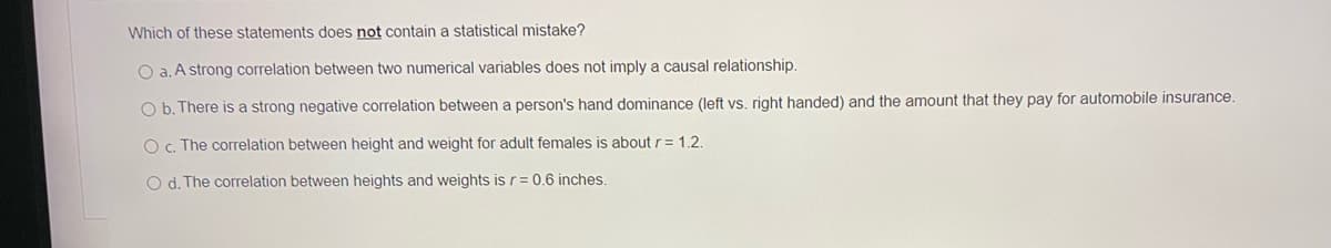 Which of these statements does not contain a statistical mistake?
O a. A strong correlation between two numerical variables does not imply a causal relationship.
O b. There is a strong negative correlation between a person's hand dominance (left vs, right handed) and the amount that they pay for automobile insurance.
O c. The correlation between height and weight for adult females is about r= 1.2.
O d. The correlation between heights and weights is r= 0.6 inches.

