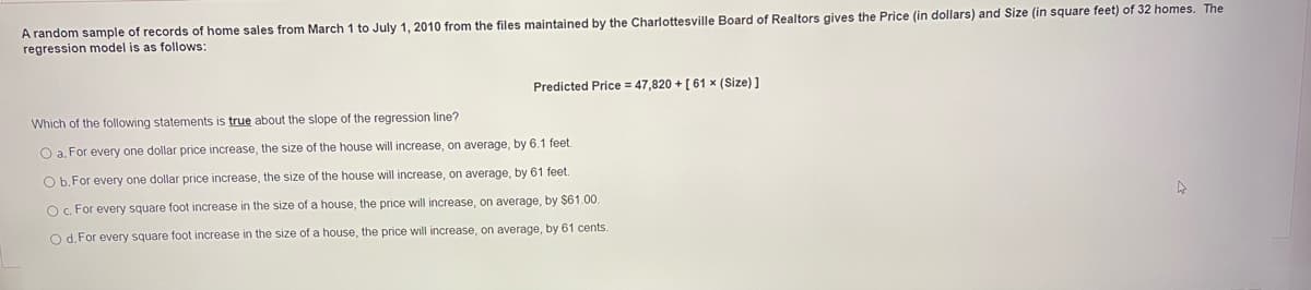 A random sample of records of home sales from March 1 to July 1, 2010 from the files maintained by the Charlottesville Board of Realtors gives the Price (in dollars) and Size (in square feet) of 32 homes. The
regression model is as follows:
Predicted Price = 47,820 +[61 × (Size) ]
Which of the following statements is true about the slope of the regression line?
O a. For every one dollar price increase, the size of the house will increase, on average, by 6.1 feet.
O b. For every one dollar price increase, the size of the house will increase, on average, by 61 feet.
OC. For every square foot increase in the size of a house, the price will increase, on average, by $61.00
O d. For every square foot increase in the size of a house, the price will increase, on average, by 61 cents.
