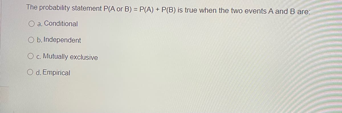 The probability statement P(A or B) = P(A) + P(B) is true when the two events A and B are:
O a. Conditional
O b. Independent
O c. Mutually exclusive
O d. Empirical
