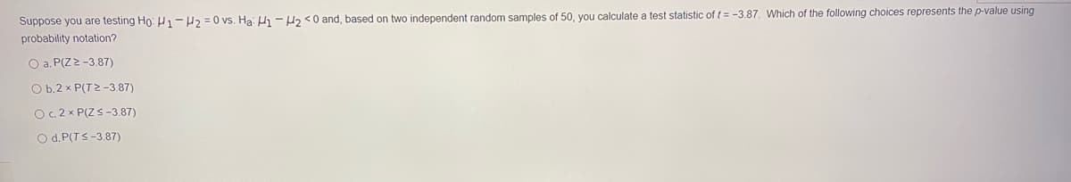 Suppose you are testing Ho: H1-H2 = 0 vs. Ha: H - H2 <0 and, based on two independent random samples of 50, you calculate a test statistic of t = -3.87. Which of the following choices represents the p-value using
probability notation?
O a. P(Z>-3.87)
O b.2 x P(T2 -3.87)
O.2 x P(ZS-3.87)
O d. P(TS-3.87)
