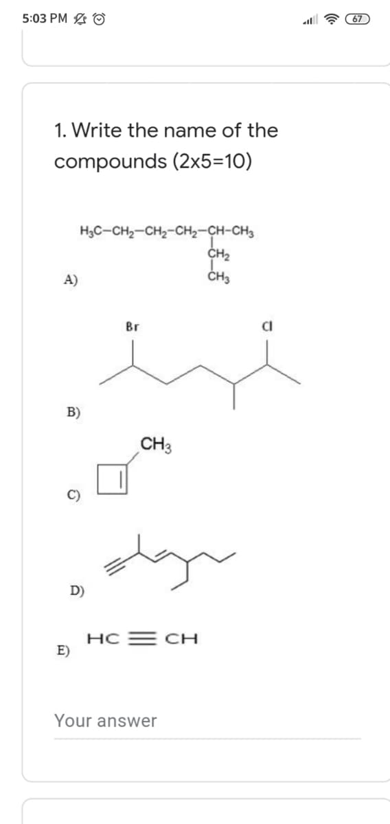 5:03 PM O
67
1. Write the name of the
compounds (2x5=10)
H3C-CH2-CH2-CH2-CH-CH3
CH2
A)
Br
B)
CH3
D)
HC E CH
E)
Your answer
