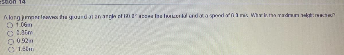 estion 14
A long jumper leaves the ground at an angle of 60.0° above the horizontal and at a speed of 8.0 m/s. What is the maximum height reached?
O 1.06m
O 0.86m
O0.92m
1.60m
