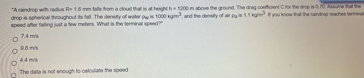 "A raindrop with radius R= 1.6 mm falls from a cloud that is at height h = 1200 m above the ground. The drag coefficient C for the drop is 0.70. Assume that the
drop is spherical throughout its fall. The density of water pw is 1000 kg/m3, and the density of air pa is 1.1 kg/m³. If you know that the raindrop reaches terminal
speed after falling just a few meters. What is the terminal speed?"
7.4 m/s
9.8 m/s
4.4 m/s
The data is not enough to calculate the speed
