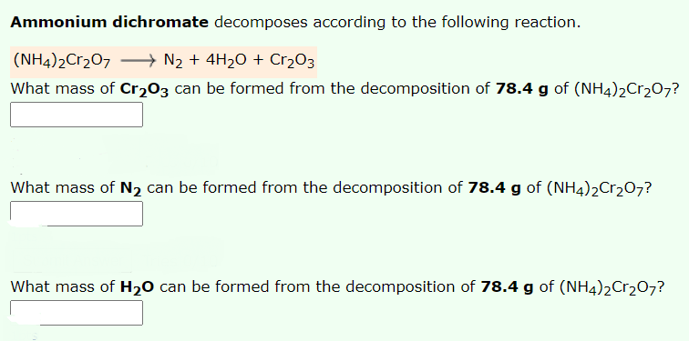 Ammonium dichromate decomposes according to the following reaction.
(NH4)2Cr207 → N2 + 4H2O + Cr2O3
What mass of Cr203 can be formed from the decomposition of 78.4 g of (NH4)2C1207?
What mass of N2 can be formed from the decomposition of 78.4 g of (NH4)2Cr207?
What mass of H20 can be formed from the decomposition of 78.4 g of (NH4)2Cr207?
