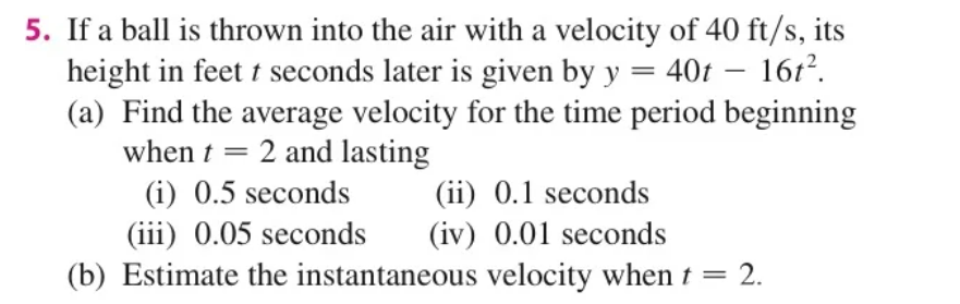 5. If a ball is thrown into the air with a velocity of 40 ft/s, its
height in feet t seconds later is given by y = 40t – 1612.
(a) Find the average velocity for the time period beginning
when t = 2 and lasting
(i) 0.5 seconds
(iii) 0.05 seconds
(b) Estimate the instantaneous velocity when t = 2.
-
(ii) 0.1 seconds
(iv) 0.01 seconds
