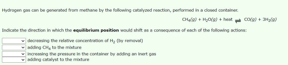 Hydrogen gas can be generated from methane by the following catalyzed reaction, performed in a closed container.
CH4(g) + H20(g) + heat = CO(g) + 3H2(g)
Indicate the direction in which the equilibrium position would shift as a consequence of each of the following actions:
v decreasing the relative concentration of H, (by removal)
v adding CH4 to the mixture
v increasing the pressure in the container by adding an inert gas
v adding catalyst to the mixture
