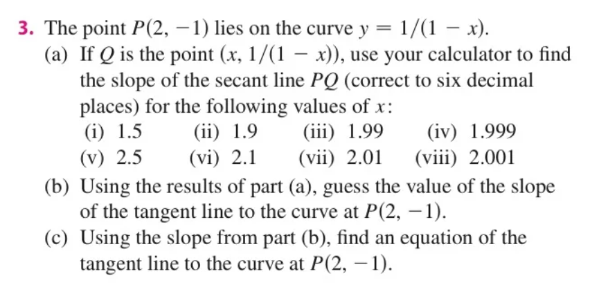3. The point P(2, – 1) lies on the curve y = 1/(1 - x).
(a) If Q is the point (x, 1/(1 – x)), use your calculator to find
the slope of the secant line PQ (correct to six decimal
places) for the following values of x:
(ii) 1.9
(vi) 2.1
(iii) 1.99
(vii) 2.01
(i) 1.5
(iv) 1.999
(v) 2.5
(viii) 2.001
(b) Using the results of part (a), guess the value of the slope
of the tangent line to the curve at P(2, – 1).
(c) Using the slope from part (b), find an equation of the
tangent line to the curve at P(2, – 1).
