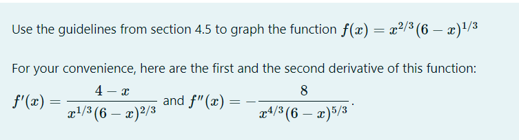 Use the guidelines from section 4.5 to graph the function f(x) = x2/3 (6 – x)/3
For your convenience, here are the first and the second derivative of this function:
4 – x
8
f'(x) =
and f"(x)
xl/3 (6 – x)²/3
a4/3 (6 – x)5/3
