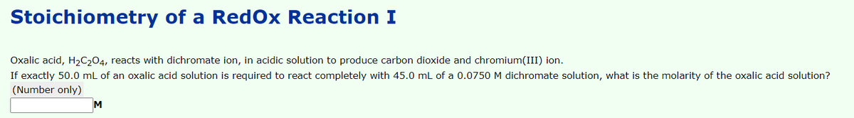 Stoichiometry of a RedOx Reaction I
Oxalic acid, H2C204, reacts with dichromate ion, in acidic solution to produce carbon dioxide and chromium(III) ion.
If exactly 50.0 mL of an oxalic acid solution is required to react completely with 45.0 mL of a 0.0750 M dichromate solution, what is the molarity of the oxalic acid solution?
(Number only)
M
