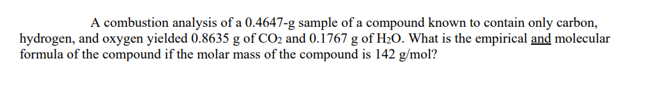 A combustion analysis of a 0.4647-g sample of a compound known to contain only carbon,
hydrogen, and oxygen yielded 0.8635 g of CO2 and 0.1767 g of H2O. What is the empirical and molecular
formula of the compound if the molar mass of the compound is 142 g/mol?
