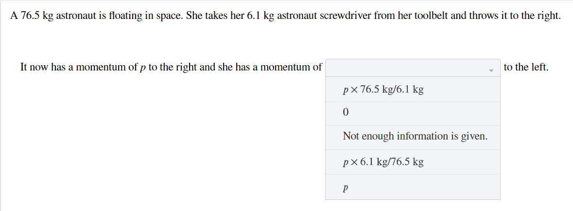 A 76.5 kg astronaut is floating in space. She takes her 6.1 kg astronaut screwdriver from her toolbelt and throws it to the right.
It now has a momentum of p to the right and she has a momentum of
to the left.
p× 76.5 kg/6.1 kg
Not enough information is given.
рх6.1 kg/76.5 kg
