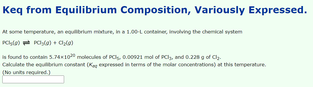 Keq from Equilibrium Composition, Variously Expressed.
At some temperature, an equilibrium mixture, in a 1.00-L container, involving the chemical system
PCI5(g) = PCI3(g) + Cl2(g)
is found to contain 5.74×1020 molecules of PCI5, 0.00921 mol of PCI3, and 0.228 g of Cl2.
Calculate the equilibrium constant (Keg expressed in terms of the molar concentrations) at this temperature.
(No units required.)
