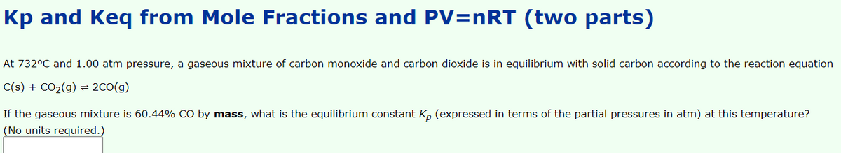 Kp and Keq from Mole Fractions and PV=nRT (two parts)
At 732°C and 1.00 atm pressure, a gaseous mixture of carbon monoxide and carbon dioxide is in equilibrium with solid carbon according to the reaction equation
C(s) + CO2(g) 2C0(g)
If the gaseous mixture is 60.44% CO by mass, what is the equilibrium constant Kp (expressed in terms of the partial pressures in atm) at this temperature?
(No units required.)
