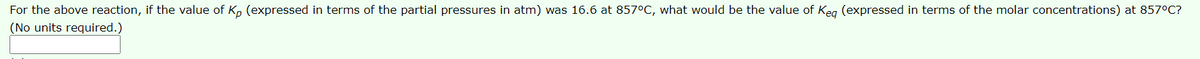 For the above reaction, if the value of Kp (expressed in terms of the partial pressures in atm) was 16.6 at 857°C, what would be the value of Keg (expressed in terms of the molar concentrations) at 857°C?
(No units required.)
