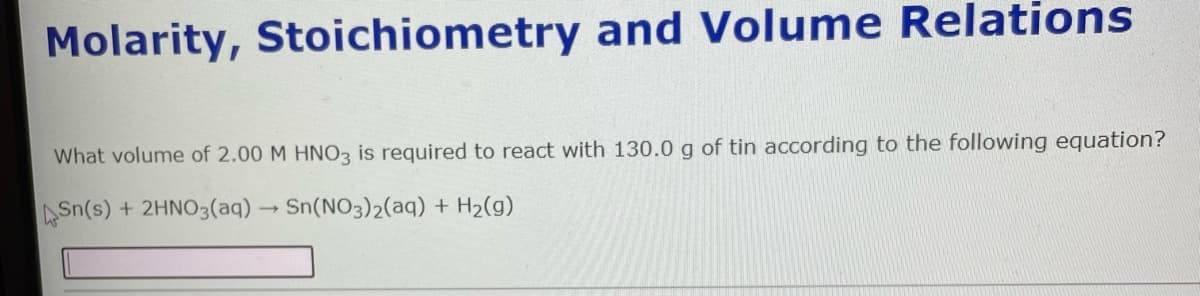 Molarity, Stoichiometry and Volume Relations
What volume of 2.00 M HNO3 is required to react with 130.0 g of tin according to the following equation?
ASn(s) + 2HNO3(aq) Sn(NO3)2(aq) + H2(g)
