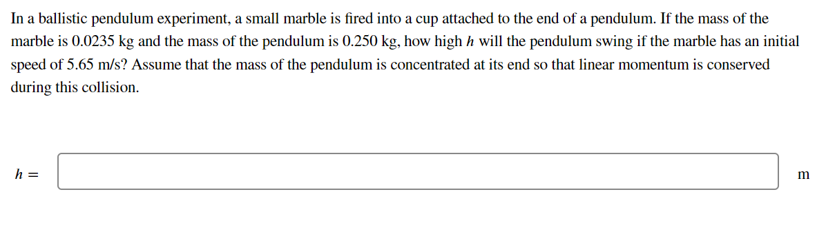In a ballistic pendulum experiment, a small marble is fired into a cup attached to the end of a pendulum. If the mass of the
marble is 0.0235 kg and the mass of the pendulum is 0.250 kg, how high h will the pendulum swing if the marble has an initial
speed of 5.65 m/s? Assume that the mass of the pendulum is concentrated at its end so that linear momentum is conserved
during this collision.
h =
m
