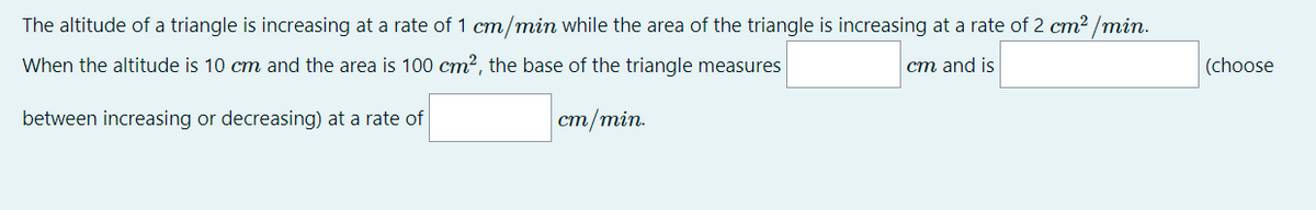 The altitude of a triangle is increasing at a rate of 1 cm/min while the area of the triangle is increasing at a rate of 2 cm² /min.
When the altitude is 10 cm and the area is 100 cm2, the base of the triangle measures
ст and is
(choose
between increasing or decreasing) at a rate of
ст/min.
