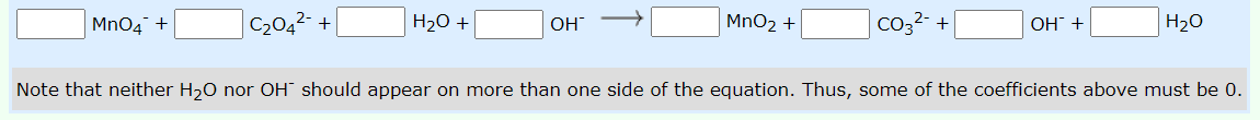 MnO4 +
C2042- +|
H20 +
OH
MnO2 +
Co32- +
H20
ОН +
Note that neither H,0 nor OH should appear on more than one side of the equation. Thus, some of the coefficients above must be 0.
