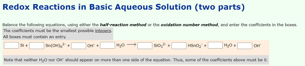 Redox Reactions in Basic Aqueous Solution (two parts)
Balance the following equations, using either the half-reaction method or the oxidation number method, and enter the coefficients in the boxes.
The coefficients must be the smallest possible integers.
All boxes must contain an entry.
Si +
Sn(OH),2 -
H20 –
H20 +
ОН +
SiO3
HSNO2 +
OH
Note that neither H,0 nor OH" should appear on more than one side of the equation. Thus, some of the coefficients above must be 0.
