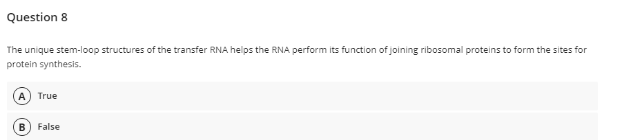 Question 8
The unique stem-loop structures of the transfer RNA helps the RNA perform its function of joining ribosomal proteins to form the sites for
protein synthesis.
A True
B False
