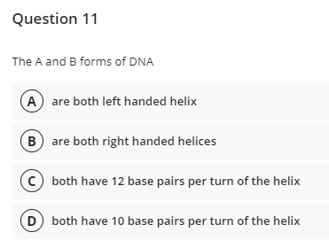 Question 11
The A and B forms of DNA
A are both left handed helix
B are both right handed helices
(c) both have 12 base pairs per turn of the helix
D both have 10 base pairs per turn of the helix
