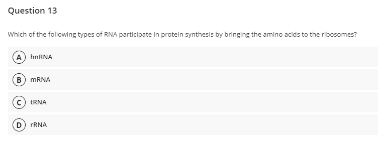 Question 13
Which of the following types of RNA participate in protein synthesis by bringing the amino acids to the ribosomes?
(A) hnRNA
B MRNA
c) TRNA
D
rRNA
