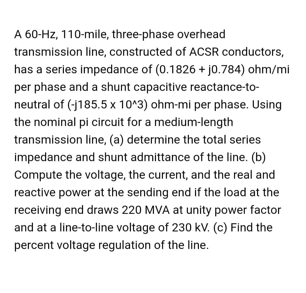 A 60-Hz, 110-mile, three-phase overhead
transmission line, constructed of ACSR conductors,
has a series impedance of (0.1826 + j0.784) ohm/mi
per phase and a shunt capacitive reactance-to-
neutral of (-j185.5 x 10^3) ohm-mi per phase. Using
the nominal pi circuit for a medium-length
transmission line, (a) determine the total series
impedance and shunt admittance of the line. (b)
Compute the voltage, the current, and the real and
reactive power at the sending end if the load at the
receiving end draws 220 MVA at unity power factor
and at a line-to-line voltage of 230 kV. (c) Find the
percent voltage regulation of the line.
