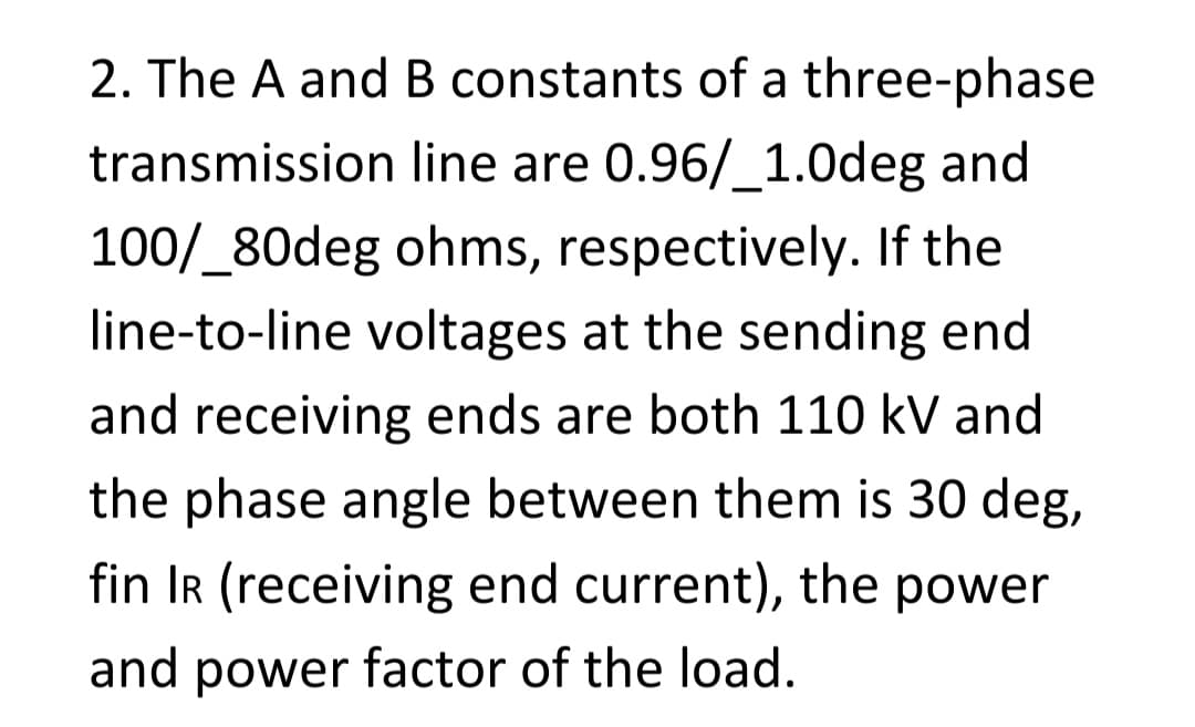 2. The A and B constants of a three-phase
transmission line are 0.96/_1.0deg and
100/_80deg ohms, respectively. If the
line-to-line voltages at the sending end
and receiving ends are both 110 kV and
the phase angle between them is 30 deg,
fin IR (receiving end current), the power
and power factor of the load.
