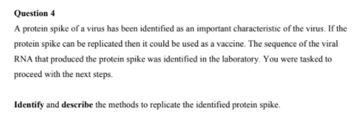 Question 4
A protein spike of a virus has been identified as an important characteristic of the virus. If the
protein spike can be replicated then it could be used as a vaccine. The sequence of the viral
RNA that produced the protein spike was identified in the laboratory. You were tasked to
proceed with the next steps.
Identify and describe the methods to replicate the identified protein spike.
